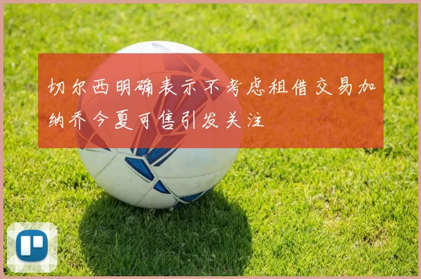 切尔西明确表示不考虑租借交易加纳乔今夏可售引发关注