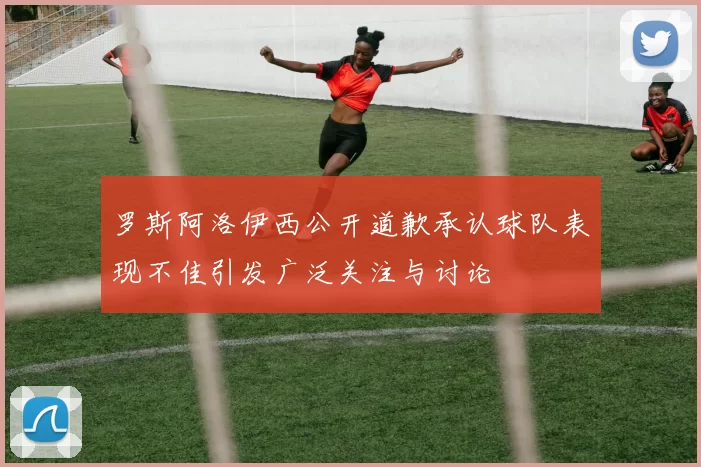 罗斯阿洛伊西公开道歉承认球队表现不佳引发广泛关注与讨论