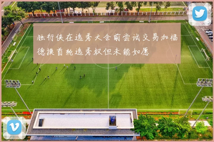 独行侠在选秀大会前尝试交易加福德换首轮选秀权但未能如愿
