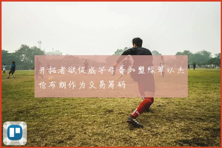 开拓者欲促成字母哥加盟绿军以杰伦布朗作为交易筹码