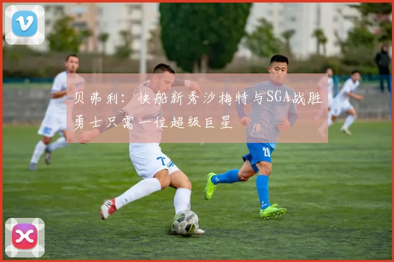 贝弗利：快船新秀沙梅特与SGA战胜勇士只需一位超级巨星
