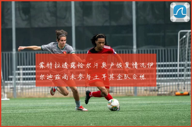 蒙特拉透露恰尔汗奥卢恢复情况伊尔迪兹尚未参与土耳其全队合练